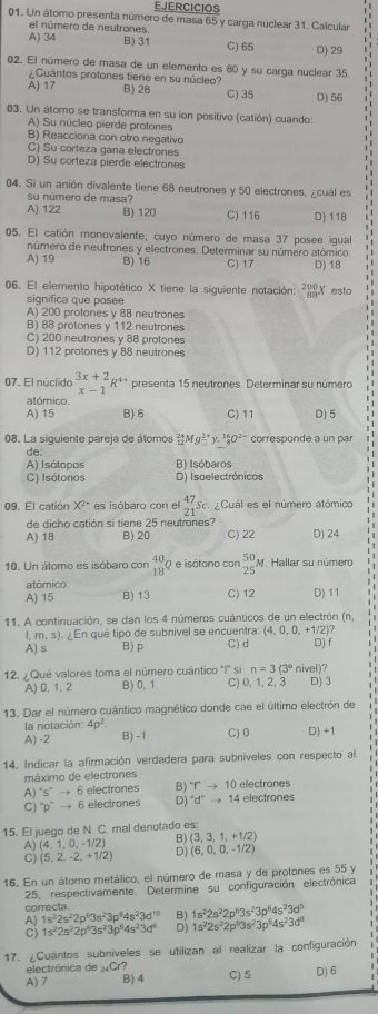 EJERCICIOS
01. Un átomo presenta número de masa 65 y carga nuclear 31. Calcular
el número de neutrones,
. |
A) 34 B) 31 C) 65 D) 29
02. El número de masa de un elemento es 80 y su carga nuclear 35.
¿Cuántos protones tiene en su núcleo?
A) 17 B) 28 C) 35 D) 56
03. Un átomo se transforma en su ion positivo (catión) cuando:
A) Su núcleo pierde protones
B) Reacciona con otro negativo
C) Su corteza gana electrones
D) Su corteza pierde electrones
04. Si un anión divalente tiene 68 neutrones y 50 electrones, ¿cuál es
su número de masa?
A) 122 B) 120 C) 116 D) 118
05. El catión monovalente, cuyo número de masa 37 posee igual
número de neutrones y electrones. Determinar su número atómico.
A) 19 B) 16 C) 17 D) 18
06. El elemento hipotético X tiene la siguiente notación: ²8ºX esto
significa que posee
A) 200 protones y 88 neutrones
B) 88 protones y 112 neutrones
C) 200 neutrones y 88 protones
D) 112 protones y 88 neutrones
07. El núclido _(x-1)^(3x+2)R^(4+) presenta 15 neutrones. Determinar su número
atómico.
A) 15 B) 6 C) 11 D) 5
08. La siguiente pareja de álomos _(12)^(24)Mgfrac 2+y._8^((16)O^2-) corresponde a un par
de:
A) Isótopos B) Isóbaros
C) Isótonos D) Isoelectrónicos
09. El catión X^(2+) es isóbaro con el beginarrayr 47 21endarray Sc. ¿Cuál es el número atómico
de dicho catión si tiene 25 neutrones?
A) 18 B) 20 C) 22 D) 24
10. Un átomo es isóbaro con beginarrayr 40 18endarray Q e isótono con beginarrayr 50 25endarray M Hallar su número
atómico C) 12 D) 11
A) 15 B) 13
11. A continuación, se dan los 4 números cuánticos de un electrón (n,
l,m,s).. ¿ En qué tipo de subnivel se encuentra: (4,0,0,+1/2)
A) s B) p C)d D) f
12. ¿Qué valores toma el número cuántico "I" si n=3(3° nivel)? D) 3
A) 0, 1, 2 B) 0, 1 C) 0, 1, 2, 3
13. Dar el número cuántico magnético donde cae el último electrón de
la notación: 4p^2
A) -2 B)-1 C) 0 D) +1
14. Indicar la afirmación verdadera para subniveles con respecto al
máximo de electrones
A) ''s" → 6 electrones B) “f” → 10 electrones
C) “p” → 6 electrones D) ^-d^+to 14 electrones
15. El juego de N. C. mal denotado es:
B) (3,3,1,+1/2)
A) (4,1,0,-1/2) Dj (6,0,0,-1/2)
c) (5,2,-2,+1/2)
16. En un átomo metálico, el número de masa y de protones es 55 y
25, respectivamente. Determine su configuración electrónica
correcta
A) 1s^22s^22p^63s^23p^64s^23d^(10) B) 1s^22s^22p^63s^23p^64s^23d^5
C) 1s^22s^22p^63s^23p^64s^23d^6 D) 1s^22s^22p^63s^23p^64s^23d^3
17. ¿Cuántos subniveles se utilizan al realizar la configuración
electrónica de _24Cr?
A) 7 B) 4 C) 5 D) 6