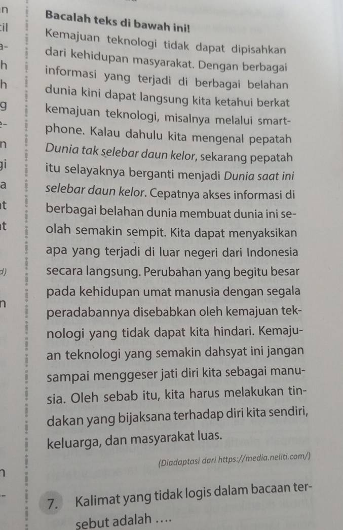 Bacalah teks di bawah ini! 
il Kemajuan teknologi tidak dapat dipisahkan 
1- dari kehidupan masyarakat. Dengan berbagai 
h informasi yang terjadi di berbagai belahan 
h dunia kini dapat langsung kita ketahui berkat 
g kemajuan teknologi, misalnya melalui smart- 
phone. Kalau dahulu kita mengenal pepatah 
n Dunia tak selebar daun kelor, sekarang pepatah 
itu selayaknya berganti menjadi Dunia saat ini 
a selebar daun kelor. Cepatnya akses informasi di 
t berbagai belahan dunia membuat dunia ini se- 
t olah semakin sempit. Kita dapat menyaksikan 
apa yang terjadi di luar negeri dari Indonesia 
d) secara langsung. Perubahan yang begitu besar 
pada kehidupan umat manusia dengan segala 
a 
peradabannya disebabkan oleh kemajuan tek- 
nologi yang tidak dapat kita hindari. Kemaju- 
an teknologi yang semakin dahsyat ini jangan 
sampai menggeser jati diri kita sebagai manu- 
sia. Oleh sebab itu, kita harus melakukan tin- 
dakan yang bijaksana terhadap diri kita sendiri, 
keluarga, dan masyarakat luas. 
(Diadaptasi dari https://media.neliti.com/) 
7. Kalimat yang tidak logis dalam bacaan ter- 
sebut adalah …..