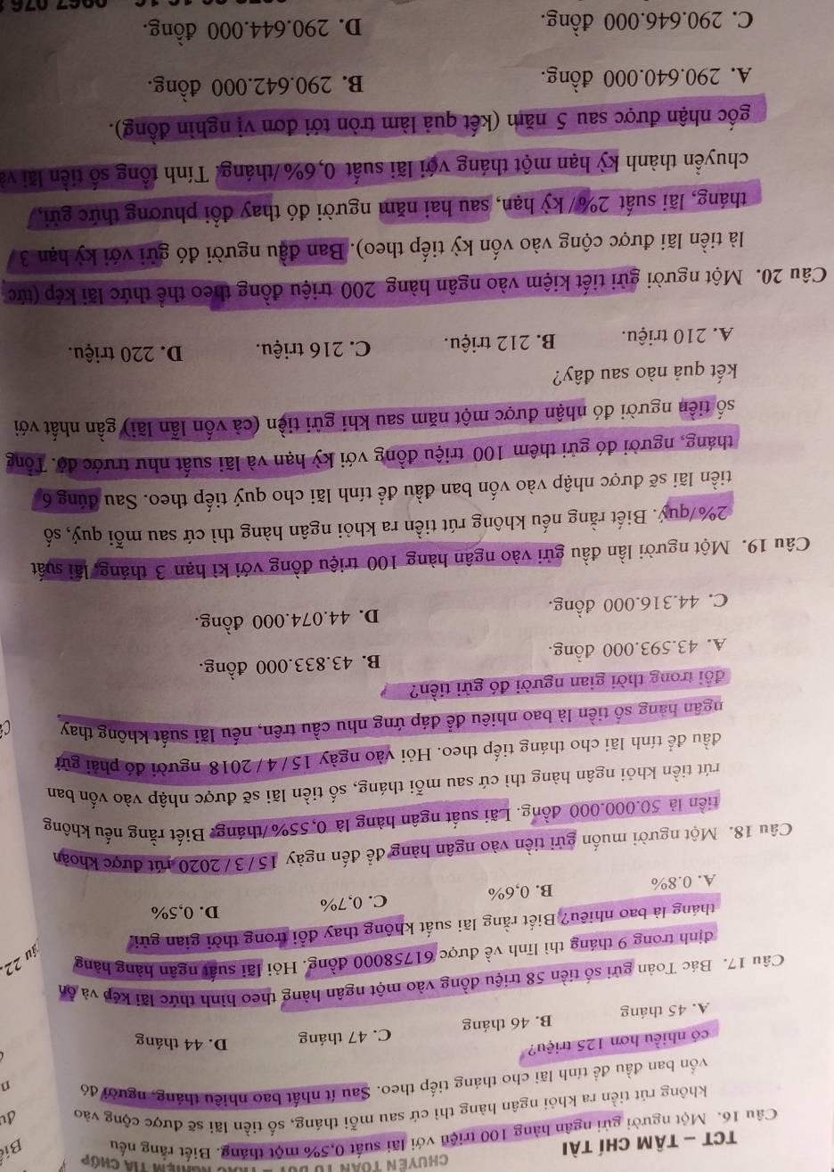 TCT - Tâm Chí tài  Chuyền toàn tư du Chiệm tia chớp
Câu 16. Một người gửi ngân hàng 100 triện với lãi suất 0,5% một tháng. Biết rắng nếu Bi
không rút tiền ra khỏi ngân hàng thì cứ sau mỗi tháng, số tiền lãi sẽ được cộng vào d
vốn ban đầu đề tính lãi cho tháng tiếp theo. Sau ít nhất bao nhiều tháng, người đó
n
có nhiều hơn 125 triệu?
A. 45 tháng B. 46 tháng C. 47 tháng D. 44 tháng
Câu 17. Bác Toàn gửi số tiền 58 triệu đồng vào một ngân hàng theo hình thức lãi kếp và ôn
îu 22.
định trong 9 tháng thì lĩnh về được 61758000 đồng. Hỏi lãi suất ngân hàng hàng
tháng là bao nhiêu? Biết rằng lãi suất không thay đổi trong thời gian gửi,
A. 0.8% B. 0,6% C. 0,7%
D. 0,5%
Câu 18. Một người muốn gửi tiền vào ngân hàng để đến ngày 15/3/2020 rút được khoản
tiền là 50.000.000 đồng. Lãi suất ngân hàng là 0,55%/tháng. Biết rằng nếu không
rút tiền khỏi ngân hàng thì cứ sau mỗi tháng, số tiền lãi sẽ được nhập vào vốn ban
đầu để tính lãi cho tháng tiếp theo. Hỏi vào ngày 15/4 / 2018 người đó phải gửi
hgân hàng số tiền là bao nhiêu đề đáp ứng nhu cầu trên, nếu lãi suất không thay
đổi trong thời gian người đó gửi tiền?
A. 43.593.000 đồng. B. 43.833.000 đồng.
C. 44.316.000 đồng. D. 44.074.000 đồng.
Câu 19. Một người lần đầu gửi vào ngân hàng 100 triệu đồng với kì hạn 3 tháng, lãi suất
2%/quý. Biết rằng nếu không rút tiền ra khỏi ngân hàng thì cứ sau mỗi quý, số
tiền lãi sẽ được nhập vào vốn ban đầu để tính lãi cho quý tiếp theo. Sau đúng 6
tháng, người đó gửi thêm 100 triệu đồng với kỳ hạn và lãi suất như trước độ. Tổng
số tiền người đó nhận được một năm sau khi gửi tiền (cả vốn lần lãi) gần nhất với
kết quả nào sau đây?
A. 210 triệu. B. 212 triệu. C. 216 triệu. D. 220 triệu.
Câu 20. Một người gửi tiết kiệm vào ngân hàng 200 triệu đồng theo thể thức lãi kép (tức
là tiền lãi được cộng vào vốn kỳ tiếp theo). Ban đầu người đó gửi với kỳ hạn 3
tháng, lãi suất 2%/ kỳ hạn, sau hai năm người đó thay đổi phương thức gửi,
chuyền thành kỳ hạn một tháng với lãi suất 0,6% /tháng. Tính tổng số tiền lãi và
gốc nhận được sau 5 năm (kết quả làm tròn tới đơn vị nghìn đồng).
A. 290.640.000 đồng. B. 290.642.000 đồng.
C. 290.646.000 đồng. D. 290.644.000 đồng.