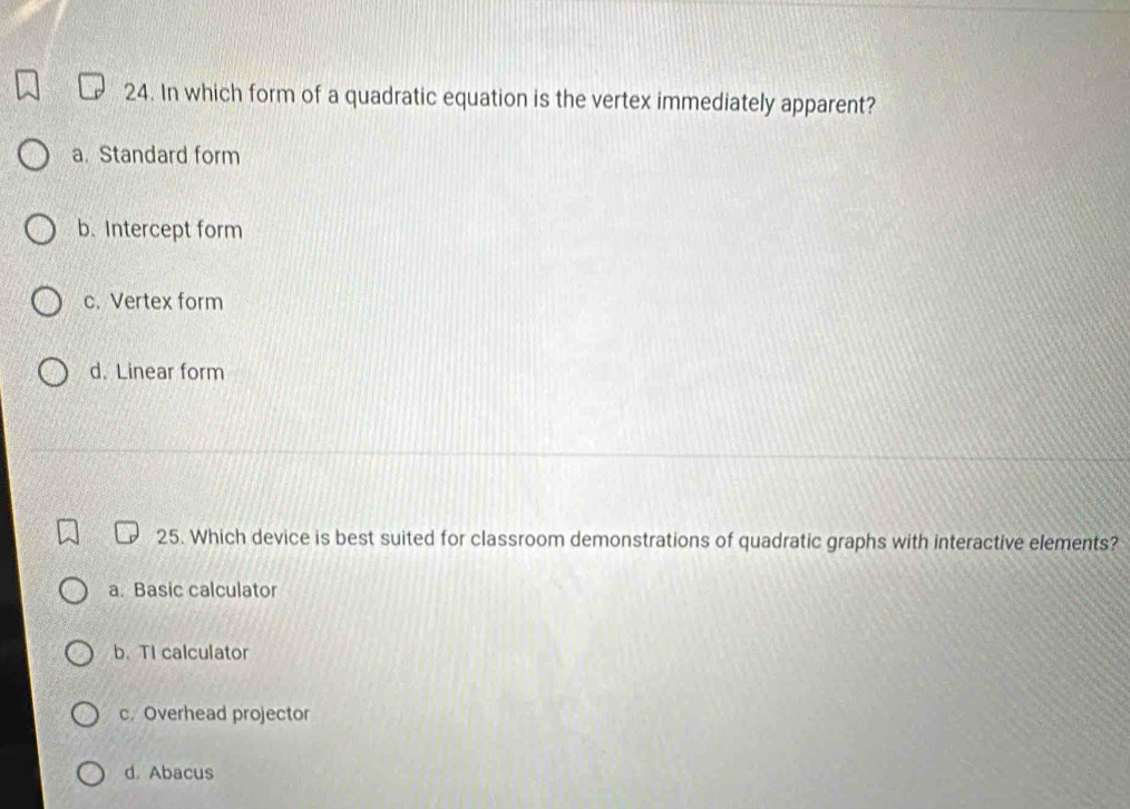 In which form of a quadratic equation is the vertex immediately apparent?
a. Standard form
b. Intercept form
c. Vertex form
d. Linear form
25. Which device is best suited for classroom demonstrations of quadratic graphs with interactive elements?
a. Basic calculator
b. TI calculator
c. Overhead projector
d. Abacus