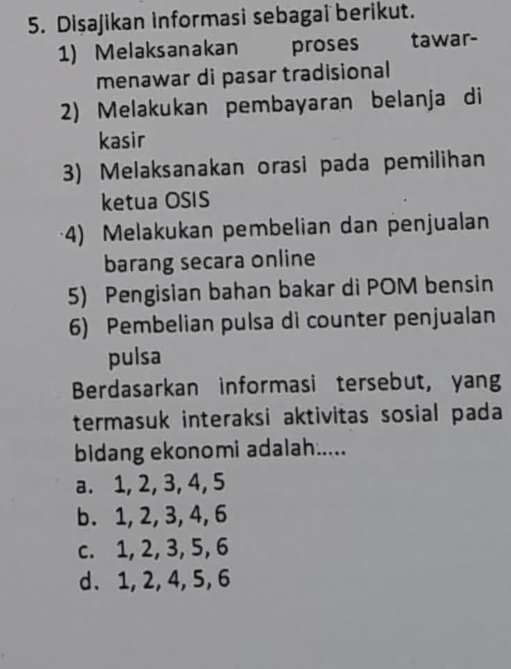 Dişajikan informasi sebagai berikut.
1) Melaksanakan proses tawar-
menawar di pasar tradisional
2) Melakukan pembayaran belanja di
kasir
3) Melaksanakan orasi pada pemilihan
ketua OSIS
4) Melakukan pembelian dan penjualan
barang secara online
5) Pengisian bahan bakar di POM bensin
6) Pembelian pulsa di counter penjualan
pulsa
Berdasarkan informasi tersebut, yang
termasuk interaksi aktivitas sosial pada
bidang ekonomi adalah.....
a. 1, 2, 3, 4, 5
b. 1, 2, 3, 4, 6
c. 1, 2, 3, 5, 6
d、 1, 2, 4, 5, 6