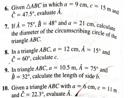 Given △ ABC in which a=9cm, c=15m and
hat C=47.5° , evaluate hat A. 
7. If hat A=75°, hat B=48° and a=21cm , calculate 
the diameter of the circumscribing circle of the 
triangle ABC. 
8. In a triangle ABC, a=12cm, hat A=15° and
hat C=60° , calculate c. 
9. In triangle ABC, a=10.5m, hat A=75° and
hat B=32° , calculate the length of side b. 
10. Given a triangle ABC with a=6cm, c=11m, 
and hat C=22.3° , evaluate hat A.