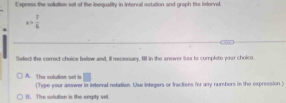 Express the solution set of the inequality in interval notation and graph the interval.
x> 7/6 
Select the correct choice below and, if necessary, fill in the answer box to complete your choice.
A. The solution set is □. 
(Type your answer in interval notation. Use integers or fractions for any numbers in the expression.)
B. The solution is the empty set.