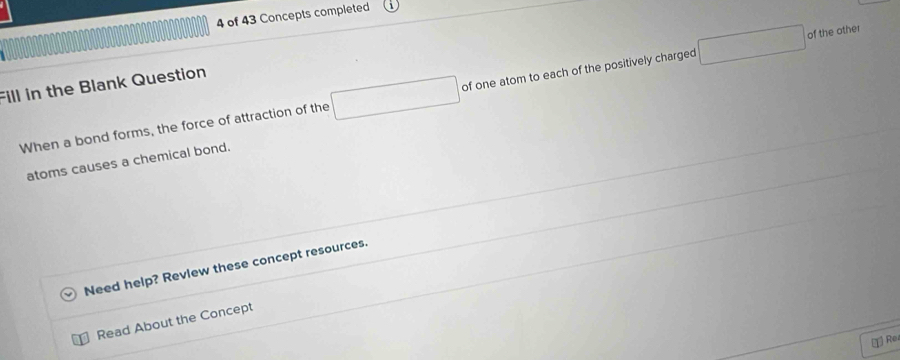 of 43 Concepts completed 
of the other 
Fill in the Blank Question 
When a bond forms, the force of attraction of the □ / of one atom to each of the positively charged □
atoms causes a chemical bond. 
Need help? Revlew these concept resources. 
Read About the Concept 
T Rez