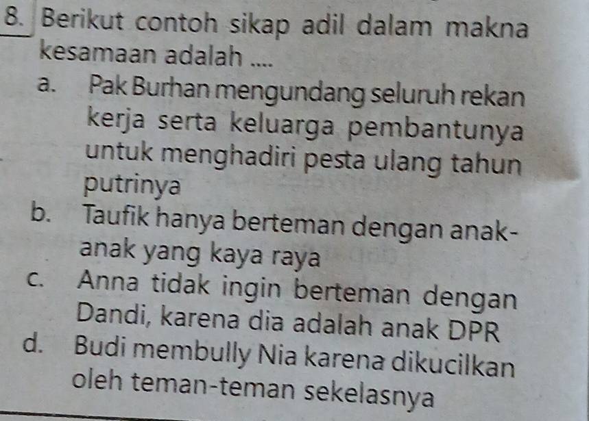 Berikut contoh sikap adil dalam makna
kesamaan adalah ....
a. Pak Burhan mengundang seluruh rekan
kerja serta keluarga pembantunya
untuk menghadiri pesta ulang tahun
putrinya
b. Taufik hanya berteman dengan anak-
anak yang kaya raya
c. Anna tidak ingin berteman dengan
Dandi, karena dia adalah anak DPR
d. Budi membully Nia karena dikucilkan
oleh teman-teman sekelasnya