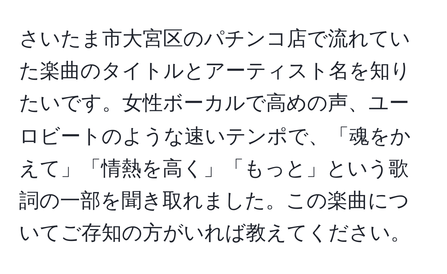 さいたま市大宮区のパチンコ店で流れていた楽曲のタイトルとアーティスト名を知りたいです。女性ボーカルで高めの声、ユーロビートのような速いテンポで、「魂をかえて」「情熱を高く」「もっと」という歌詞の一部を聞き取れました。この楽曲についてご存知の方がいれば教えてください。