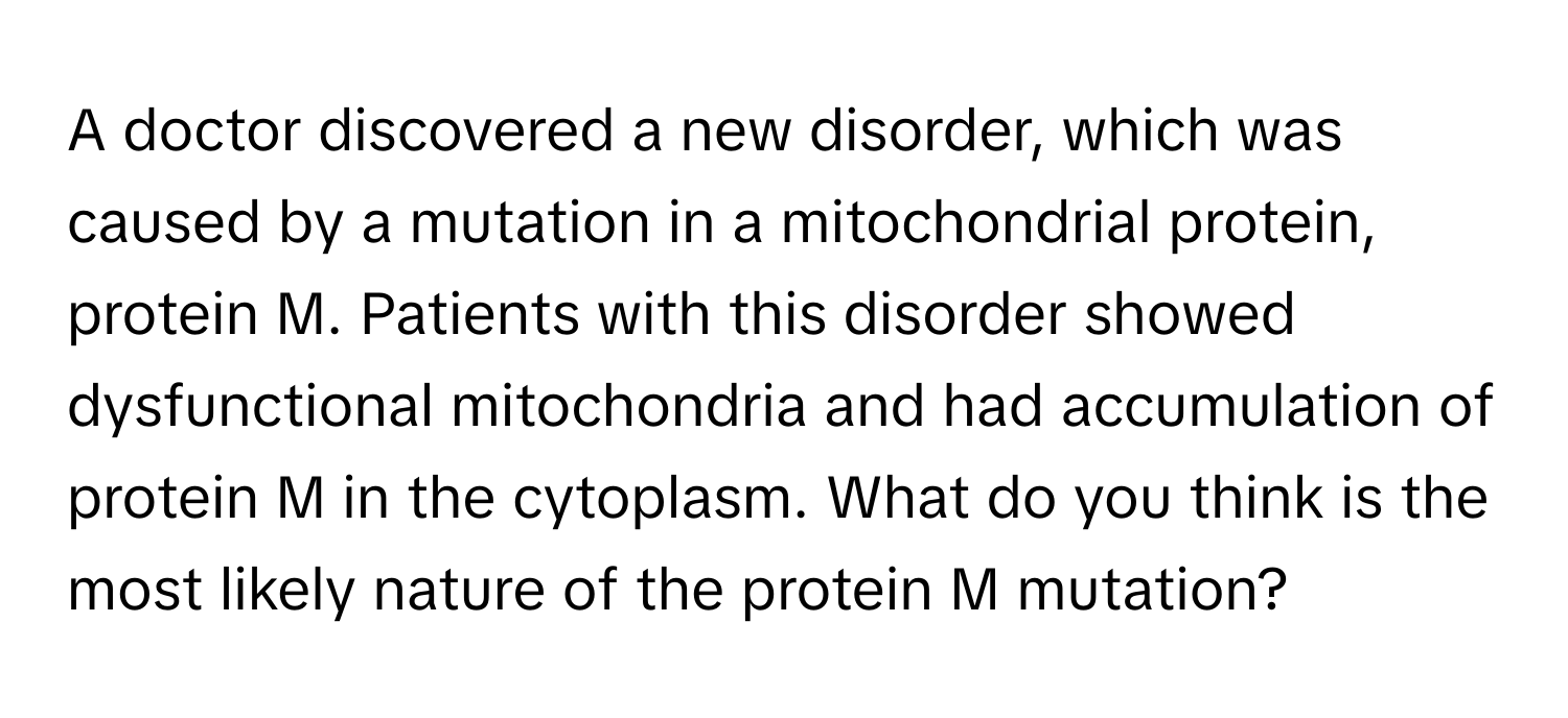 A doctor discovered a new disorder, which was caused by a mutation in a mitochondrial protein, protein M. Patients with this disorder showed dysfunctional mitochondria and had accumulation of protein M in the cytoplasm. What do you think is the most likely nature of the protein M mutation?