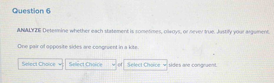 ANALYZE Determine whether each statement is sometimes, always, or never true. Justify your argument. 
One pair of opposite sides are congruent in a kite. 
Select Choice Select Choice of Select Choice sides are congruent.