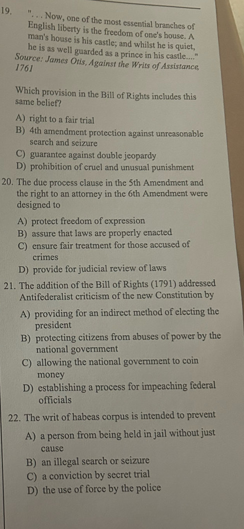 ". . . Now, one of the most essential branches of
English liberty is the freedom of one's house. A
man's house is his castle; and whilst he is quiet,
he is as well guarded as a prince in his castle....."
Source: James Otis, Against the Writs of Assistance,
1761
Which provision in the Bill of Rights includes this
same belief?
A) right to a fair trial
B) 4th amendment protection against unreasonable
search and seizure
C) guarantee against double jeopardy
D) prohibition of cruel and unusual punishment
20. The due process clause in the 5th Amendment and
the right to an attorney in the 6th Amendment were
designed to
A) protect freedom of expression
B) assure that laws are properly enacted
C) ensure fair treatment for those accused of
crimes
D) provide for judicial review of laws
21. The addition of the Bill of Rights (1791) addressed
Antifederalist criticism of the new Constitution by
A) providing for an indirect method of electing the
president
B) protecting citizens from abuses of power by the
national government
C) allowing the national government to coin
money
D) establishing a process for impeaching federal
officials
22. The writ of habeas corpus is intended to prevent
A) a person from being held in jail without just
cause
B) an illegal search or seizure
C) a conviction by secret trial
D) the use of force by the police