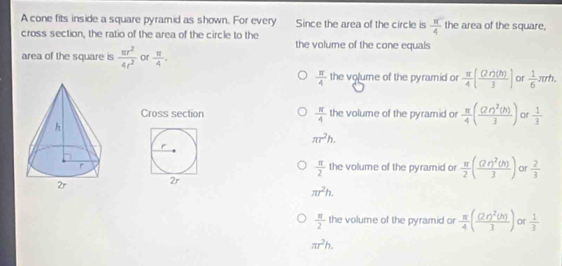 A cone fits inside a square pyramid as shown. For every Since the area of the circle is  π /4  the area of the square,
cross section, the ratio of the area of the circle to the
the volurne of the cone equals
area of the square is  π r^2/4r^2  or  π /4 .
 π /4  the volume of the pyramid or  π /4 ( (2r)(h)/3 ) or  1/6 π rh. 
Cross section  π /4  the volume of the pyramid or  π /4 (frac (2r)^2(h)3) or  1/3 
π r^2h.
r
 π /2 
the volume of the pyramid or  π /2 (frac (2r)^2(h)3) or  2/3 
2r
π r^2h.
 π /2  the volume of the pyramid or  π /4 (frac (2r)^2(h)3) or  1/3 
π r^2h.