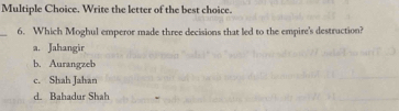 Write the letter of the best choice.
_6. Which Moghul emperor made three decisions that led to the empire's destruction?
a. Jahangir
b. Aurangzeb
c. Shah Jahan
d. Bahadur Shah