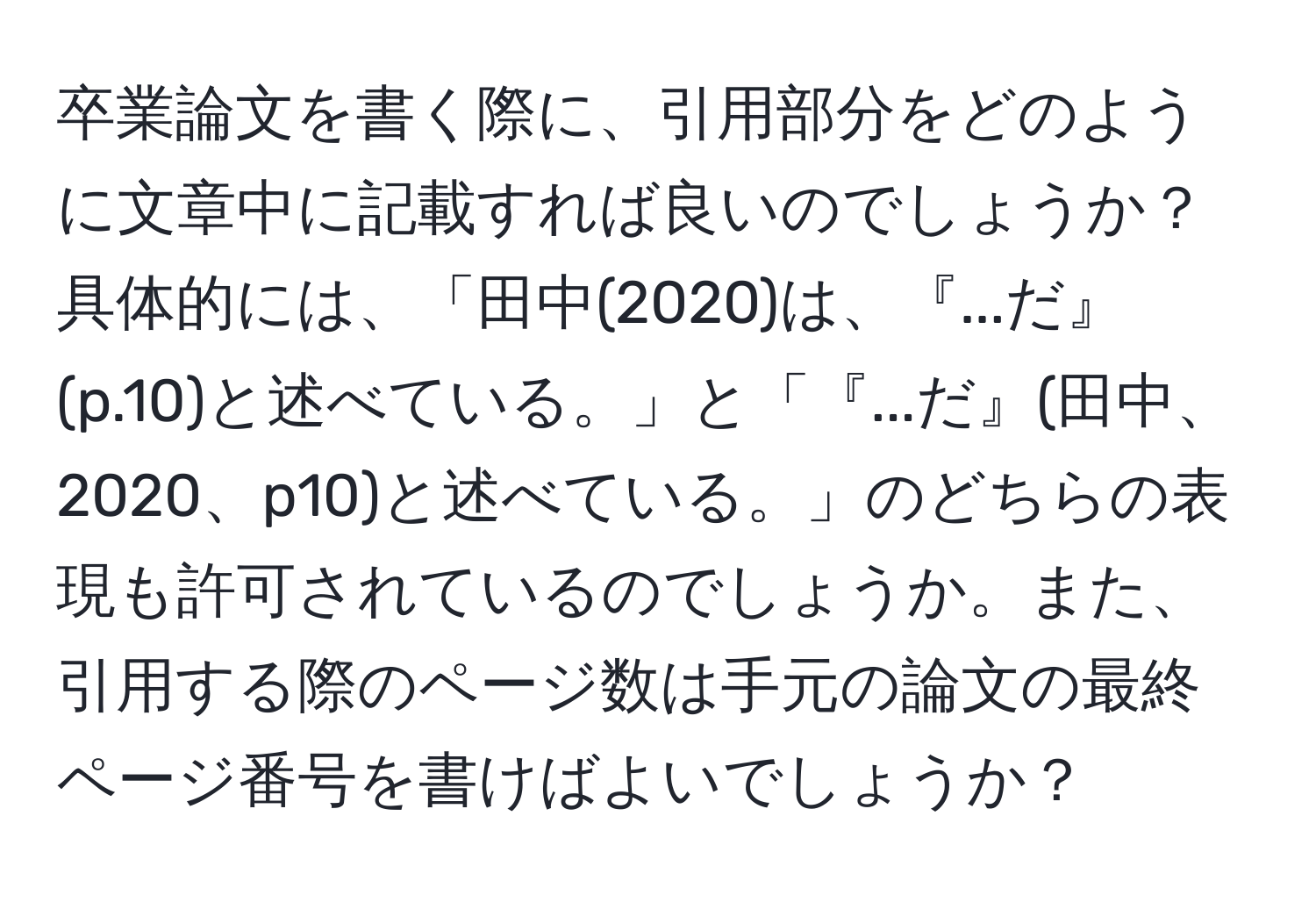 卒業論文を書く際に、引用部分をどのように文章中に記載すれば良いのでしょうか？具体的には、「田中(2020)は、『...だ』(p.10)と述べている。」と「『...だ』(田中、2020、p10)と述べている。」のどちらの表現も許可されているのでしょうか。また、引用する際のページ数は手元の論文の最終ページ番号を書けばよいでしょうか？