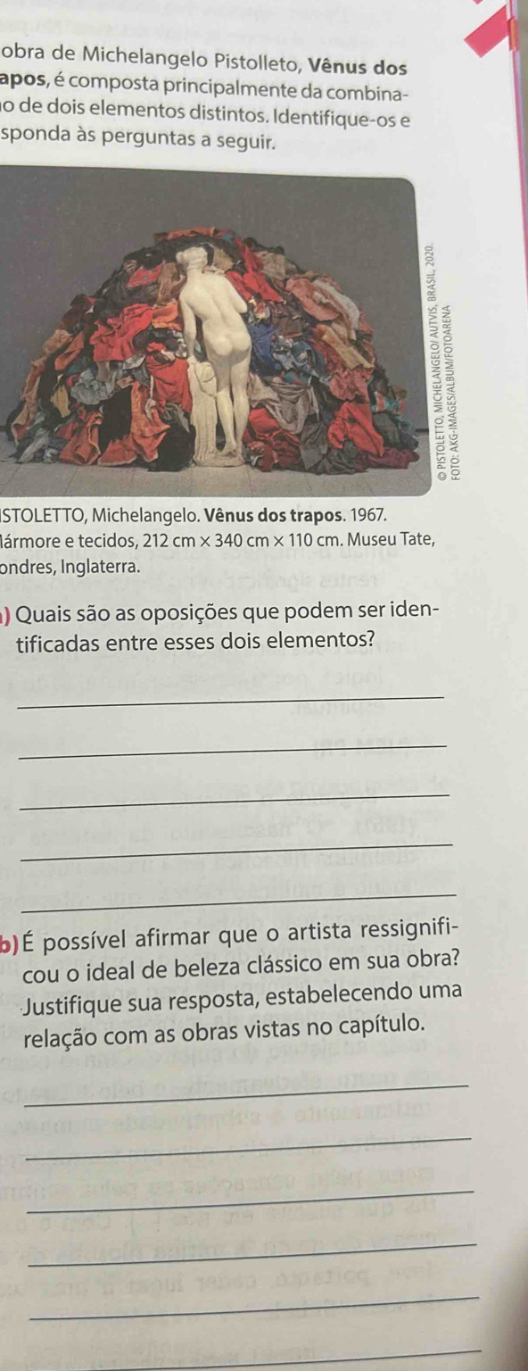 obra de Michelangelo Pistolleto, Vênus dos 
apos, é composta principalmente da combina- 
ão de dois elementos distintos. Identifiqueços e 
sponda às perguntas a seguir. 
ISTOLETTO, Michelangelo. Vênus dos trapos. 1967. 
Iármore e tecidos, 212cm* 340cm* 110cm. Museu Tate, 
ondres, Inglaterra. 
a) Quais são as oposições que podem ser iden- 
tificadas entre esses dois elementos? 
_ 
_ 
_ 
_ 
_ 
b)É possível afirmar que o artista ressignifi- 
cou o ideal de beleza clássico em sua obra? 
Justifique sua resposta, estabelecendo uma 
relação com as obras vistas no capítulo. 
_ 
_ 
_ 
_ 
_ 
_