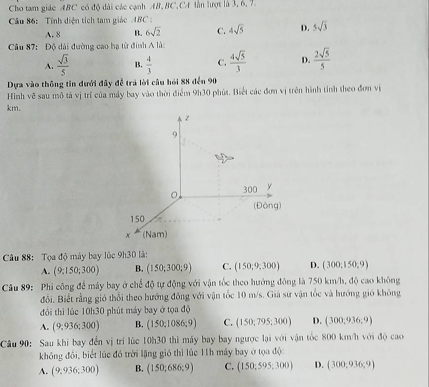 Cho tam giác ABC có độ dài các cạnh AB, BC,CA lần lượt là 3, 6, 7.
Câu 86:  Tính diện tích tam giác ABC :
A. 8 B. 6sqrt(2) C. 4sqrt(5) D. 5sqrt(3)
Câu 87: Độ dài đường cao hạ từ đinh A là:
A.  sqrt(3)/5   4/3   4sqrt(5)/3 
B.
C.
D.  2sqrt(5)/5 
Dựa vào thông tin dưới đây đế trả lời câu hỏi 88 đến 90
Hình vẽ sau mô tả vị trí của máy bay vào thời điểm 9h30 phút. Biết các đơn vị trên hình tính theo đơn vị
km.
Câu 88:  Tọa độ máy bay lúc 0h30 là:
A. (9;150;300) B. (150;300;9) C. (150;9;300) D. (300;150;9)
Câu 89:  Phi công để máy bay ở chế độ tự động với vận tốc theo hướng đông là 750 km/h, độ cao không
đổi. Biết rằng gió thổi theo hướng đông với vận tốc 10 m/s. Giả sử vận tốc và hướng gió không
đồi thì lúc 10h30 phút máy bay ở tọa độ
A. (9;936;300) B. (150;1086;9) C. (150;795;300) D. (300;936;9)
Câu 90: Sau khi bay đến vị trí lúc 10h30 thì máy bay bay ngược lại với vận tốc 800 km/h với độ cao
không đồi, biết lúc đó trời lặng gió thì lúc 11h máy bay ở tọa độ:
A. (9;936;300) B. (150;686;9) C. (150;595;300) D. (300;936;9)