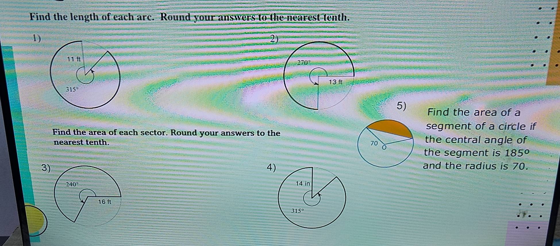 Find the length of each arc. Round your answers to the nearest tenth.
1)
2
5) Find the area of a
Find the area of each sector. Round your answers to the
segment of a circle if
nearest tenth. 
the central angle of
the segment is 185°
3
4and the radius is 70.