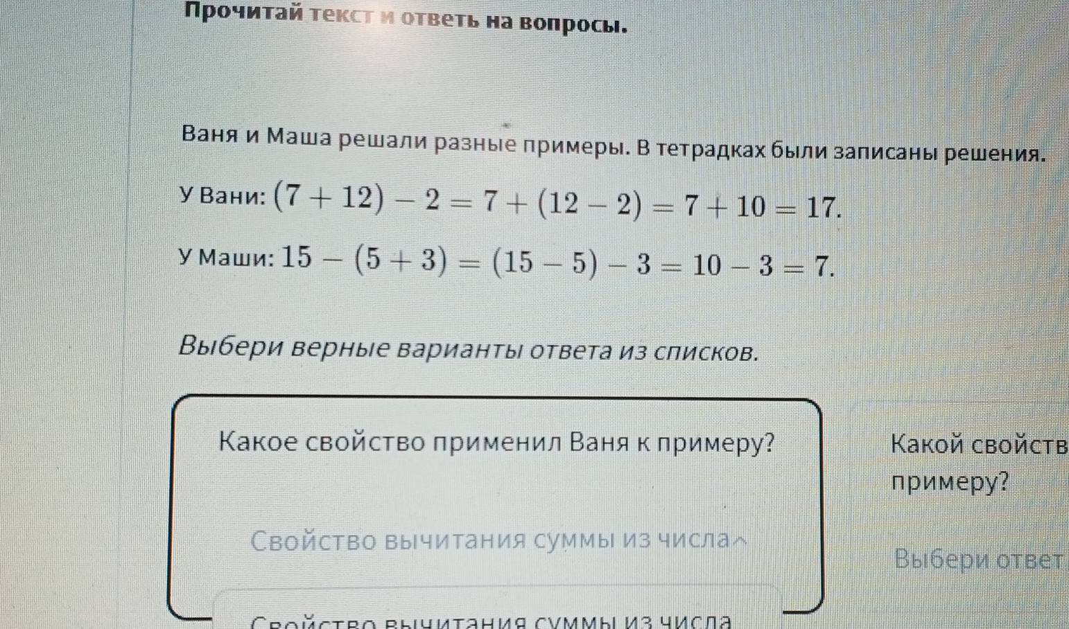 Προчиτай тексτ и ответь на вопросы. 
Ваняи Маша решали разные πримеры. В тетрадках были заπисаны решения. 
У Вани: (7+12)-2=7+(12-2)=7+10=17. 
У Маши: 15-(5+3)=(15-5)-3=10-3=7. 
Выбери верные варианть ответа из слисков. 
Какое свойство πрименил Ваня к лримеру? Kakoй сboйctв 
примерy? 
Свойство вычитания суммы из числаへ 
Выбери ответ 
Croйctro Błyиtания CVΜMbi И3 числа