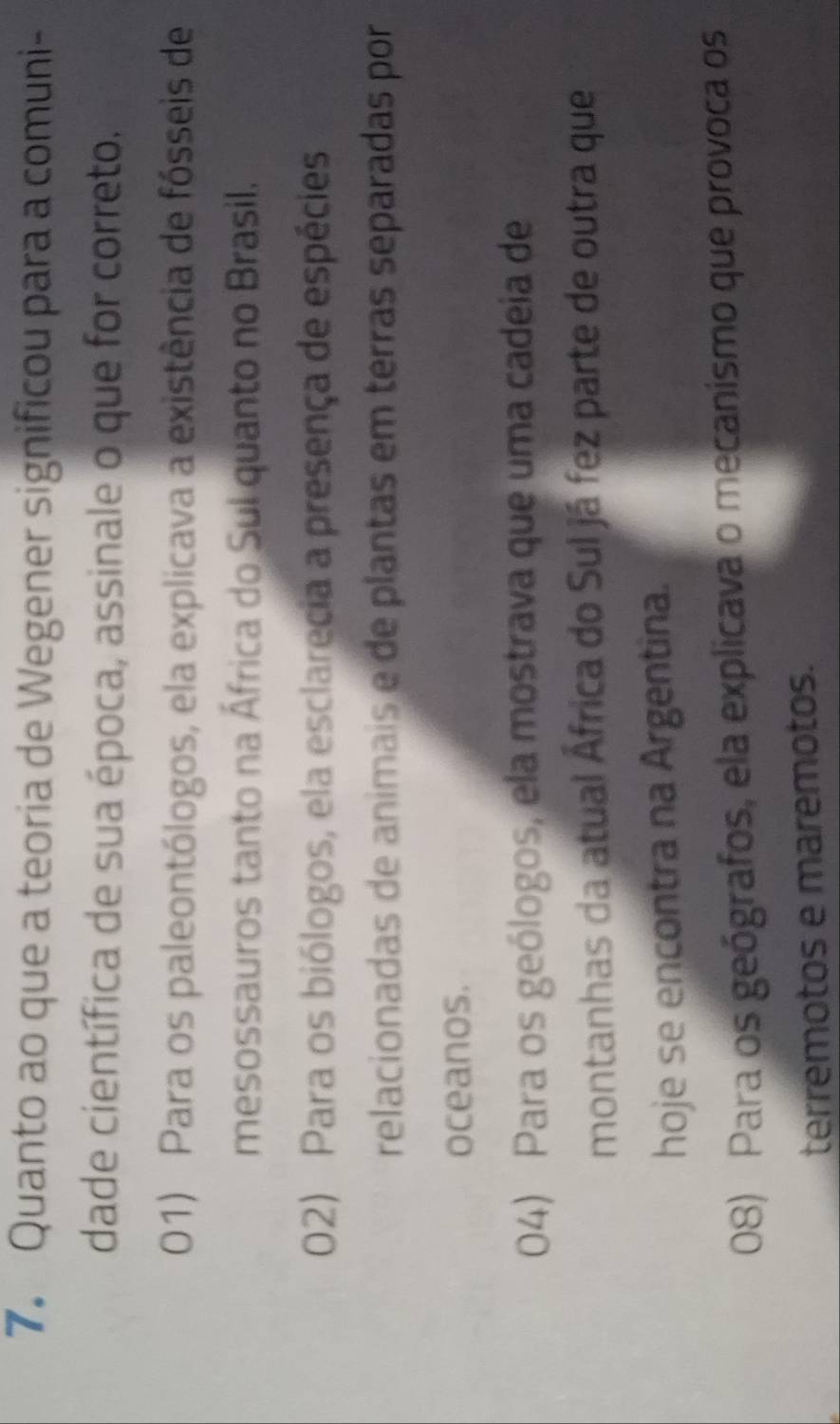 Quanto ao que a teoria de Wegener significou para a comuni-
dade científica de sua época, assinale o que for correto.
01) Para os paleontólogos, ela explicava a existência de fósseis de
mesossauros tanto na África do Sul quanto no Brasil.
02) Para os biólogos, ela esclarecia a presença de espécies
relacionadas de animais e de plantas em terras separadas por
oceanos.
04) Para os geólogos, ela mostrava que uma cadeia de
montanhas da atual África do Sul já fez parte de outra que
hoje se encontra na Argentina.
08) Para os geógrafos, ela explicava o mecanismo que provoca os
terremotos e maremotos.