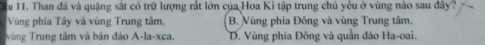 ầu 11. Than đá và quặng sắt có trữ lượng rất lớn của Hoa Kì tập trung chủ yêu ở vùng nào sau đây?
Vùng phía Tây và vùng Trung tâm. B. Vùng phía Đông và vùng Trung tâm.
Vùng Trung tâm và bán đảo A-la-xca. D. Vùng phía Đông và quần đảo Ha-oai.