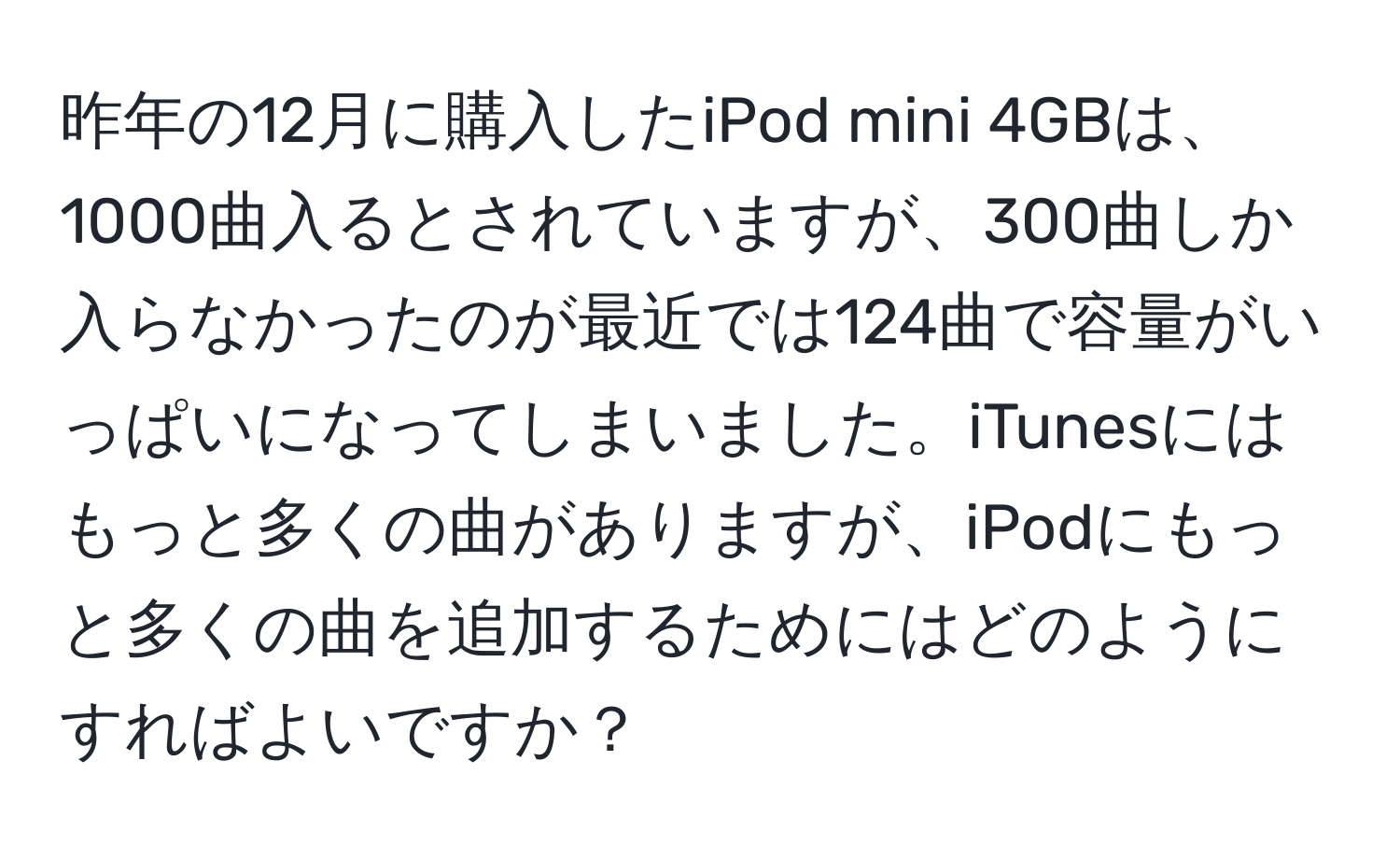 昨年の12月に購入したiPod mini 4GBは、1000曲入るとされていますが、300曲しか入らなかったのが最近では124曲で容量がいっぱいになってしまいました。iTunesにはもっと多くの曲がありますが、iPodにもっと多くの曲を追加するためにはどのようにすればよいですか？