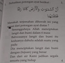 Ferhatikan potongan ayat berikut : 3.
Legan ss
Manakah terjemahan dibawah ini yang
sesuai dari potongan ayat diatas ?
Sesungguhnya Allah menciptakan
langit dan bumi dalam 6 masa
Bahwasanya langit dan bumi itu
keduanya dahulu adalah suatu yang
padu
Dia menciptakan langit dan bumi
dengan (tujuan) yang benar
Dan dari air Kami jadikan segala
sesuatu yang hidup 4