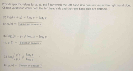 Provide specific values for x, y, and b for which the left hand side does not equal the right hand side.
Choose values for which both the left hand side and the right hand side are defined.
(a) log _b(x+y)!= log _bx+log _by
(x,y,b)= Select an answer
(b) log _b(x-y)!= log _bx-log _by
(x,y,b)= Select an answe +2
(c) log _b( x/y )!= frac log _bxlog _by
(x,y,b)= Select an answer