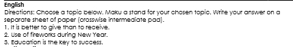 English 
Directions: Choose a topic below. Maku a stand for your chosen topic. Write your answer on a 
separate sheet of paper (crosswise intermediate pad). 
1. It is better to give than to receive. 
2. Use of fireworks during New Year. 
3. Education is the key to success.