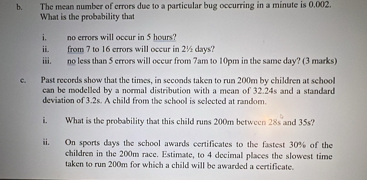 The mean number of errors due to a particular bug occurring in a minute is 0.002. 
What is the probability that 
i. no errors will occur in 5 hours? 
ii. from 7 to 16 errors will occur in 2½ days? 
iii. no less than 5 errors will occur from 7am to 10pm in the same day? (3 marks) 
c. Past records show that the times, in seconds taken to run 200m by children at school 
can be modelled by a normal distribution with a mean of 32.24s and a standard 
deviation of 3.2s. A child from the school is selected at random. 
i. What is the probability that this child runs 200m between 28s and 35s? 
ii. On sports days the school awards certificates to the fastest 30% of the 
children in the 200m race. Estimate, to 4 decimal places the slowest time 
taken to run 200m for which a child will be awarded a certificate.