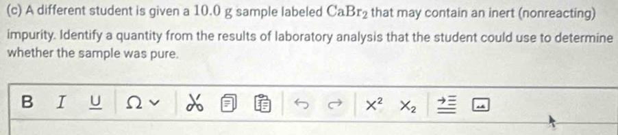 A different student is given a 10.0 g sample labeled CaBr_2 that may contain an inert (nonreacting) 
impurity. Identify a quantity from the results of laboratory analysis that the student could use to determine 
whether the sample was pure. 
B I U Ω X^2 X_2