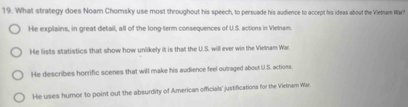 What strategy does Noam Chomsky use most throughout his speech, to persuade his audience to accept his ideas about the Vietnam War?
He explains, in great detail, all of the long-term consequences of U.S. actions in Vietnam.
He lists statistics that show how unlikely it is that the U.S. will ever win the Vietnam War.
He describes horrific scenes that will make his audience feel outraged about U.S. actions.
He uses humor to point out the absurdity of American officials' justifications for the Vietnam War.