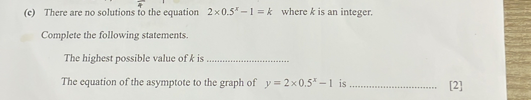 There are no solutions to the equation 2* 0.5^x-1=k where k is an integer. 
Complete the following statements. 
The highest possible value of k is_ 
The equation of the asymptote to the graph of y=2* 0.5^x-1 is _[2]