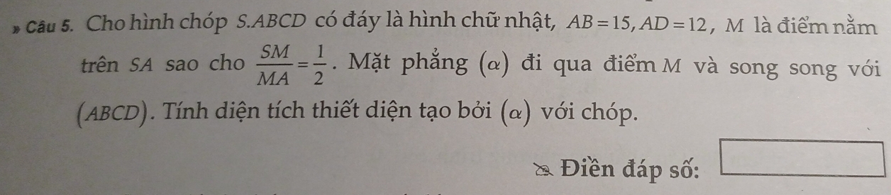 Cho hình chóp S. ABCD có đáy là hình chữ nhật, AB=15, AD=12 , M là điểm nằm 
trên SA sao cho  SM/MA = 1/2 . Mặt phẳng (α) đi qua điểm M và song song với 
(ABCD). Tính diện tích thiết diện tạo bởi (α) với chóp. 
Điền đáp số: □  ∴ △ ADC)