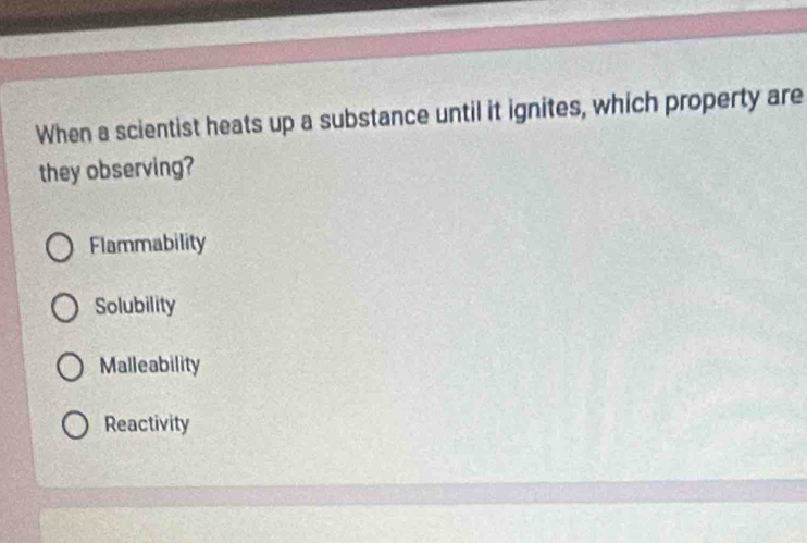 When a scientist heats up a substance until it ignites, which property are
they observing?
Flammability
Solubility
Malleability
Reactivity