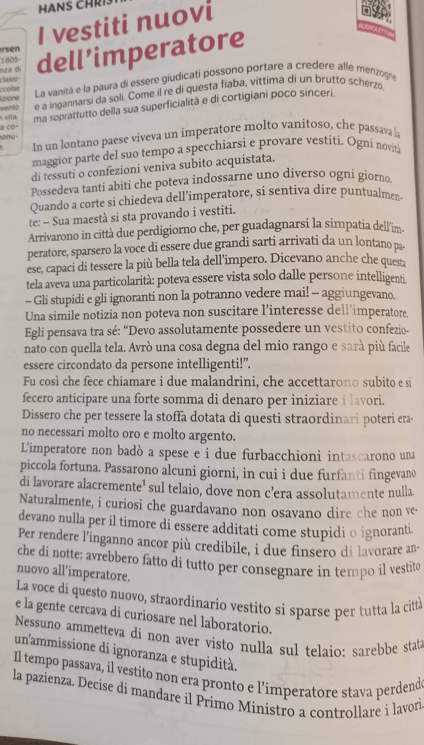 HANS CHRI
I vestiti nuovi
UDIOLETTY
rsen
nza di dell’imperatore
1805-
classi-
lizione La vanità e la paura di essere giudicati possono portare a credere alle menzogne
ccolse
ventô e a ingannarsi da soli. Come il re di questa fiaba, vittima di un brutto scherzo,
n víta. ma soprattutto della sua superficialità e di cortigiani poco sinceri.
a co-
onu·
In un lontano paese viveva un imperatore molto vanitoso, che passava la
maggior parte del suo tempo a specchiarsi e provare vestiti. Ogni novità
di tessuti o confezioni veniva subito acquistata.
Possedeva tanti abiti che poteva indossarne uno diverso ogni giorno
Quando a corte si chiedeva dell’imperatore, si sentiva dire puntualmen.
te: - Sua maestà si sta provando i vestiti.
Arrivarono in città due perdigiorno che, per guadagnarsi la simpatia dell'ims
peratore, sparsero la voce di essere due grandi sarti arrivati da un lontano pa-
ese, capaci di tessere la più bella tela dell’impero. Dicevano anche che questa
tela aveva una particolarità: poteva essere vista solo dalle persone intelligenti
- Gli stupidi e gli ignoranti non la potranno vedere mai! - aggiungevano.
Una simile notizia non poteva non suscitare l’interesse dell’imperatore.
Egli pensava tra sé: “Devo assolutamente possedere un vestito confezio-
nato con quella tela. Avrò una cosa degna del mio rango e sarà più facile
essere circondato da persone intelligenti!”.
Fu così che fece chiamare i due malandrini, che accettarono subito e si
fecero anticipare una forte somma di denaro per iniziare i lavori.
Dissero che per tessere la stoffa dotata di questi straordinari poteri era-
no necessari molto oro e molto argento.
Limperatore non badò a spese e i due furbacchioni intascarono una
piccola fortuna. Passarono alcuni giorni, in cui i due furfanti fingevano
di lavorare alacremente' sul telaio, dove non c’era assolutamente nulla
Naturalmente, i curiosi che guardavano non osavano dire che non ve-
devano nulla per il timore di essere additati come stupidi o ignoranti.
Per rendere l’'inganno ancor più credibile, i due finsero di lavorare an-
che di notte: avrebbero fatto di tutto per consegnare in tempo il vestito
nuovo all’imperatore.
La voce di questo nuovo, straordinario vestito si sparse per tutta la città
e la gente cercava di curiosare nel laboratorio.
Nessuno ammetteva di non aver visto nulla sul telaio: sarebbe stata
unammissione di ignoranza e stupidità.
Il tempo passava, il vestito non era pronto e l’imperatore stava perdend
la pazienza. Decise di mandare il Primo Ministro a controllare i lavori