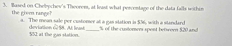 Based on Chebychev’s Theorem, at least what percentage of the data falls within
the given range?
a. The mean sale per customer at a gas station is $36, with a standard
deviation or $8. At least_ % of the customers spent between $20 and
$52 at the gas station.