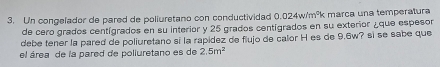 Un congelador de pared de poliuretano con conductividad 0.024w/m^0 Fk márça una temperatura 
de cero grados centígrados en su interior y 25 grados centígrados en su exterior ¿que espesor 
debe tener la pared de poliuretano si la rapídez de flujo de calor H es de 9.6w? sì se sabe que 
el área de la pared de poliuretano es de 2.5m^2