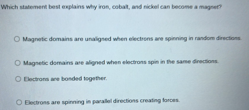 Which statement best explains why iron, cobalt, and nickel can become a magnet?
Magnetic domains are unaligned when electrons are spinning in random directions.
Magnetic domains are aligned when electrons spin in the same directions.
Electrons are bonded together.
Electrons are spinning in parallel directions creating forces.