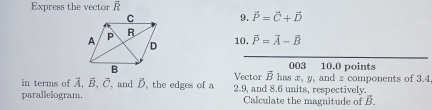 Express the vector vector R
9. vector P=vector C+vector D
10. vector P=vector A-vector B
003 10.0 points 
Vector vector B
in terms of vector A, vector B, vector C , and D. the edges of a 2.9, and 8.6 units, respectively. has x, y, and z components of 3.4
parallelogram. Calculate the magnitude of vector B.