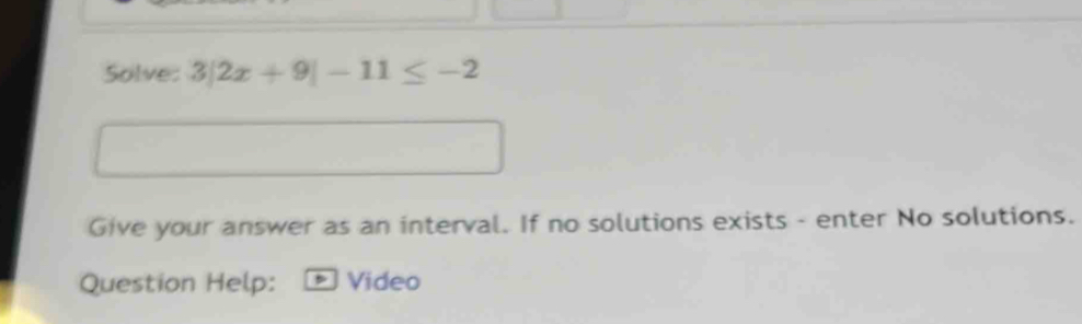 Solve: 3|2x+9|-11≤ -2
Give your answer as an interval. If no solutions exists - enter No solutions. 
Question Help: Video