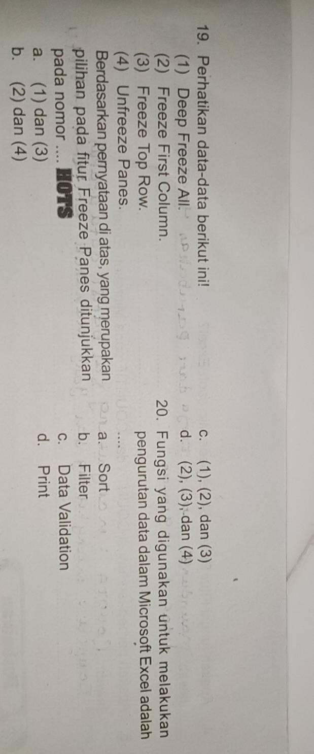 Perhatikan data-data berikut ini! c. (1), (2), dan (3)
(1) Deep Freeze All. d. (2), (3), dan (4)
(2) Freeze First Column. 20. Fungsi yang digunakan untuk melakukan
(3) Freeze Top Row. pengurutan data dalam Microsoft Excel adalah
(4) Unfreeze Panes.
Berdasarkan pernyataan di atas, yang merupakan a. Sort
pilihan pada fitur Freeze Panes ditunjukkan b. Filter
pada nomor .... HOTS c. Data Validation
a. (1) dan (3) d. Print
b. (2) dan (4)