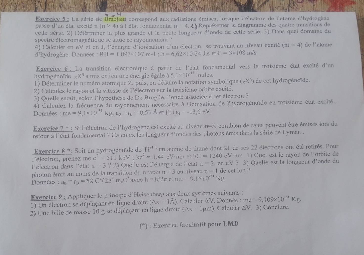 La série de Brackett correspond aux radiations émises, lorsque l'électron de l'atome d'hydrogène
passe d'un état excité n (n>4) à l'état fondamental n=4 4) Représenter le diagramme des quatre transitions de
cette série. 2) Détèrminer la plus grande et la petite longueur d'onde de cette série. 3) Dans quel domaine du
spectre électromagnétique se situe ce rayonnement ?
4) Calculer en eV et en J, l'énergie d'ionisation d'un électron se trouvant au niveau excité (ni=4) de l'atome
d'hydrogène. Données : RH=1,097* 107m-1;h=6,62* 10-34J.s et C=3* 108m/s
Exercice6: La transition électronique à partir de l'état fondamental vers le troisième état excité d'un
hydrogénoïde zX^q a mis en jeu une énergie égale à 5,1* 10^(-17) Joules.
1) Déterminer le numéro atomique Z, puis, en déduire la notation symbolique (zX^q) de cet hydrogénoïde.
2) Calculez le rayon et la vitesse de l'électron sur la troisième orbite excité.
3) Quelle serait, selon l'hypothèse de De Broglie, l'onde associée à cet électron ?
4) Calculez la fréquence du rayonnement nécessaire à l'ionisation de l'hydrogénoïde en troisième état excité...
Données : me=9,1* 10^(-31)Kg,a_0=r_B=0,53A et (E1)_H=-13,6eV.
Exercice 7 * : Si l'électron de l'hydrogène est excité au niveau n=5 , combien de raies peuvent être émises lors du
retour à l'état fondamental ? Calculez les longueur d'ondes des photons émis dans la série de Lyman .
Exercice 8 *: Soit un hydrogénoïde de Ti^(21+)un atome de titane dont 21 de ses 22 électrons ont été retirés. Pour
l'électron, prenez me c^2=511keV;ke^2=1.44eV· nm et hC=1240 eVánm. 1) Quel est le rayon de l’orbite de
l'électron dans l'état n=3 ? 2) Quelle est l'énergie de l'état n=3 , en eV ? 3) Quelle est la longueur d'onde du
photon émis au cours de la transition du niveau n=3 au niveau n=1 de cet ion ?
Données : a_0=r_B=h2C^2/ke^2m_eC^2 avec h=h/2π et me=9,1* 10^(-31)Kg.
Exercice 9 : Appliquer le principe d'Heisenberg aux deux systèmes suivants :
1) Un électron se déplaçant en ligne droite (△ x=1A). Calculer △ V *  Donnée : me=9,109* 10^(-31) Kg.
2) Une bille de masse 10 g se déplaçant en ligne droite (△ x=1mu m). Calculer △ V. 3) Conclure.
(*) : Exercice facultatif pour LMD