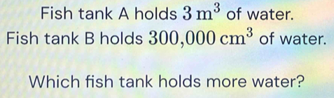 Fish tank A holds 3m^3 of water. 
Fish tank B holds 300,000cm^3 of water. 
Which fish tank holds more water?