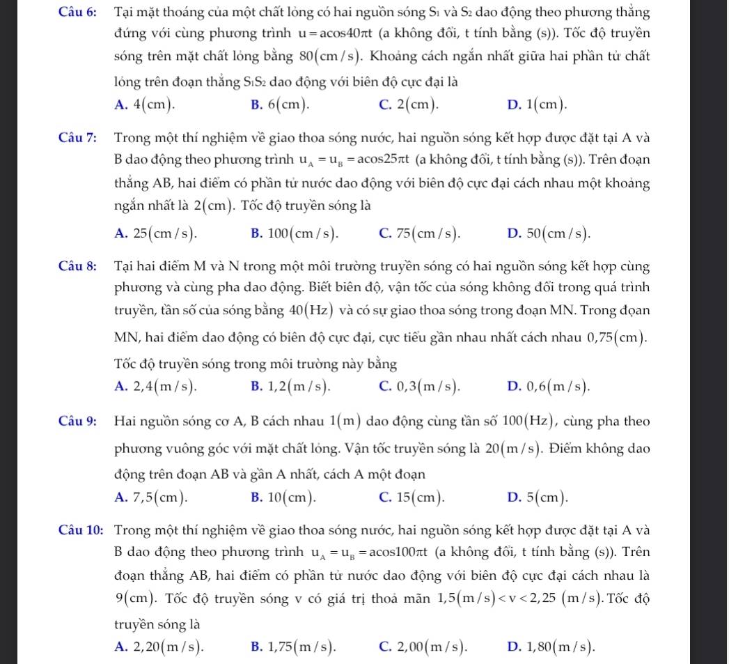Tại mặt thoáng của một chất lỏng có hai nguồn sóng Sĩ và Sĩ dao động theo phương thắng
đứng với cùng phương trình u=acos 40π t (a không đối, t tính bằng (s)). Tốc độ truyền
sóng trên mặt chất lỏng bằng 80(cm/s). Khoảng cách ngắn nhất giữa hai phần tử chất
lông trên đoạn thắng SıS₂ dao động với biên độ cực đại là
A. 4(cm). B. 6(cm). C. 2(cm). D. 1(cm).
Câu 7: Trong một thí nghiệm về giao thoa sóng nước, hai nguồn sóng kết hợp được đặt tại A và
B dao động theo phương trình u_A=u_B=acos 25π t (a không đổi, t tính bằng (s)). Trên đoạn
thắng AB, hai điểm có phần tử nước dao động với biên độ cực đại cách nhau một khoảng
ngắn nhất là 2(cm). Tốc độ truyền sóng là
A. 25(cm /s). B. 100(cm /s). C. 75(cm / s). D. 50(cm / s).
Câu 8: Tại hai điểm M và N trong một môi trường truyền sóng có hai nguồn sóng kết hợp cùng
phương và cùng pha dao động. Biết biên độ, vận tốc của sóng không đổi trong quá trình
truyền, tần số của sóng bằng 40(Hz) và có sự giao thoa sóng trong đoạn MN. Trong đọan
MN, hai điểm dao động có biên độ cực đại, cực tiểu gần nhau nhất cách nhau 0,75(cm).
Tốc độ truyền sóng trong môi trường này bằng
A. 2,4(m /s). B. 1,2(m /s). C. 0,3(m /s). D. 0,6(m/s).
Câu 9: Hai nguồn sóng cơ A, B cách nhau 1(m) dao động cùng tần số 1( 00(Hz), cùng pha theo
phương vuông góc với mặt chất lóng. Vận tốc truyền sóng là 20(m /s). Điểm không dao
động trên đoạn AB và gần A nhất, cách A một đoạn
A. 7,5(cm). B. 10(cm). C. 15(cm). D. 5(cm).
Câu 10: Trong một thí nghiệm về giao thoa sóng nước, hai nguồn sóng kết hợp được đặt tại A và
B dao động theo phương trình u_A=u_B=acos 100π t (a không đổi, t tính bằng (s)). Trên
đoạn thắng AB, hai điểm có phần tử nước dao động với biên độ cực đại cách nhau là
9(cm). Tốc độ truyền sóng v có giá trị thoả mãn 1,5(m/s) (m/s). Tốc độ
truyền sóng là
A. 2,20(m/s). B..75(m/s) C. 2,00(m /s). D. 1,80(m / s).