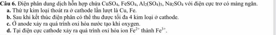 Điện phân dung dịch hỗn hợp chứa CuSO_4, FeSO_4, Al_2(SO_4)_3, Na_2SO_4 với điện cực trơ có màng ngăn.
a. Thứ tự kim loại thoát ra ở cathode lần lượt là Cu, Fe.
b. Sau khi kết thúc điện phân có thể thu được tối đa 4 kim loại ở cathode.
c. Ở anode xảy ra quá trình oxi hóa nước tạo khí oxygen.
d. Tại điện cực cathode xảy ra quá trình oxi hóa ion Fe^(2+) thành Fe^(3+).