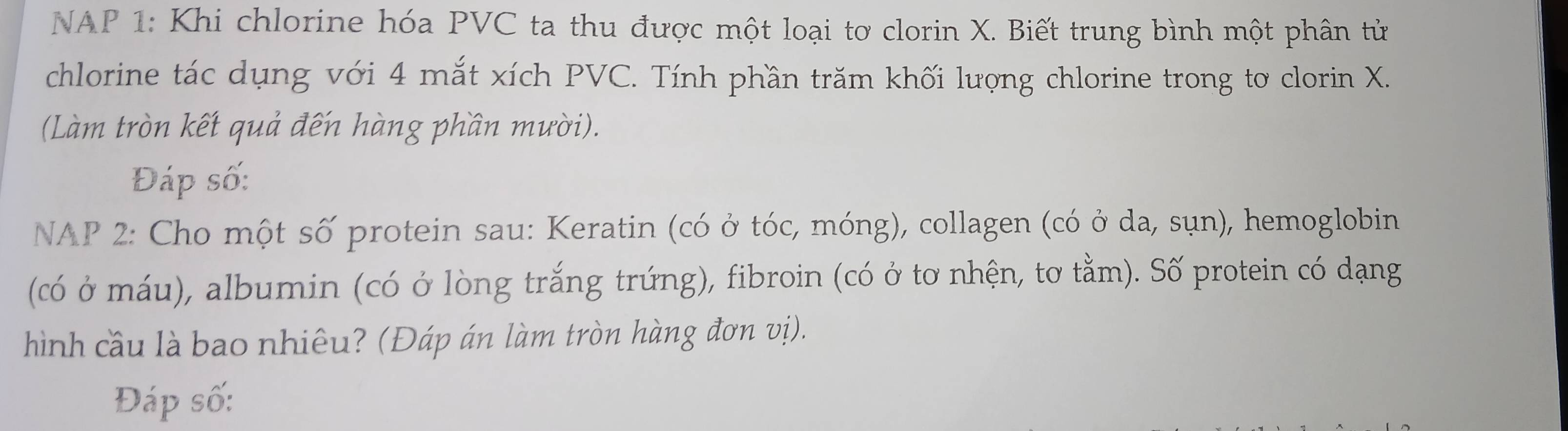 NAP 1: Khi chlorine hóa PVC ta thu được một loại tơ clorin X. Biết trung bình một phân tử 
chlorine tác dụng với 4 mắt xích PVC. Tính phần trăm khối lượng chlorine trong to clorin X. 
(Làm tròn kết quả đến hàng phần mười). 
Đáp số: 
NAP 2: Cho một số protein sau: Keratin (có ở tóc, móng), collagen (có ở da, sụn), hemoglobin 
(có ở máu), albumin (có ở lòng trắng trứng), fibroin (có ở tơ nhện, tơ tằm). Số protein có dạng 
hình cầu là bao nhiêu? (Đáp án làm tròn hàng đơn vị). 
Đáp số: