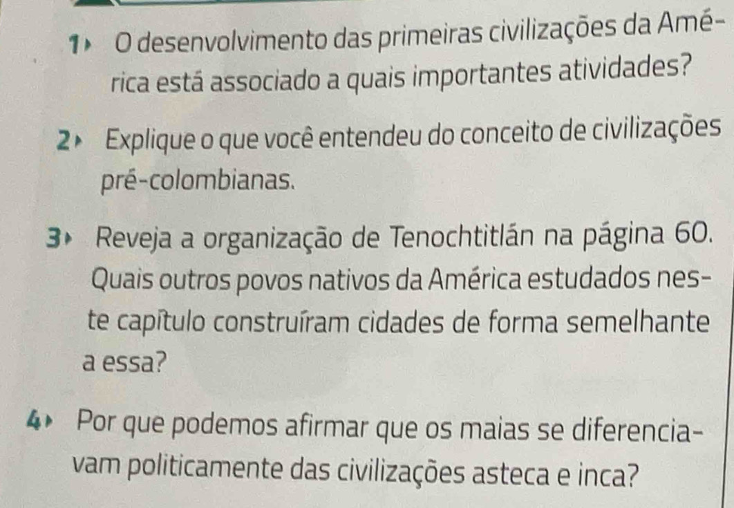 desenvolvimento das primeiras civilizações da Amé- 
rica está associado a quais importantes atividades? 
2× Explique o que você entendeu do conceito de civilizações 
pré-colombianas. 
3* Reveja a organização de Tenochtitlán na página 60. 
Quais outros povos nativos da América estudados nes- 
te capítulo construíram cidades de forma semelhante 
a essa? 
4 Por que podemos afirmar que os maias se diferencia- 
vam politicamente das civilizações asteca e inca?