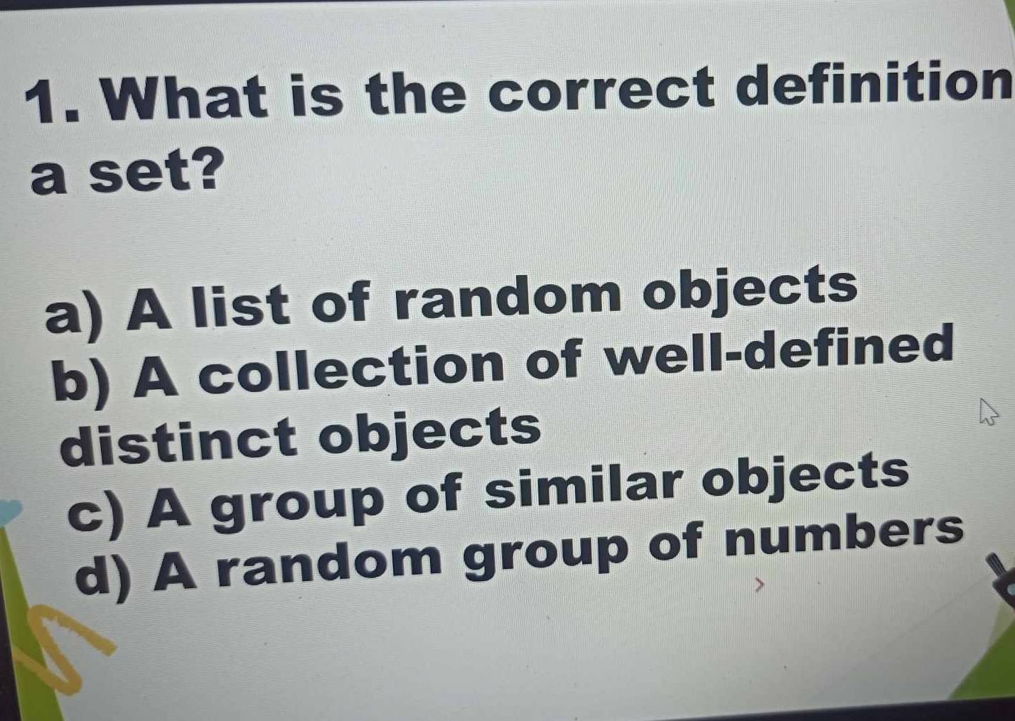 What is the correct definition
a set?
a) A list of random objects
b) A collection of well-defined
distinct objects
c) A group of similar objects
d) A random group of numbers