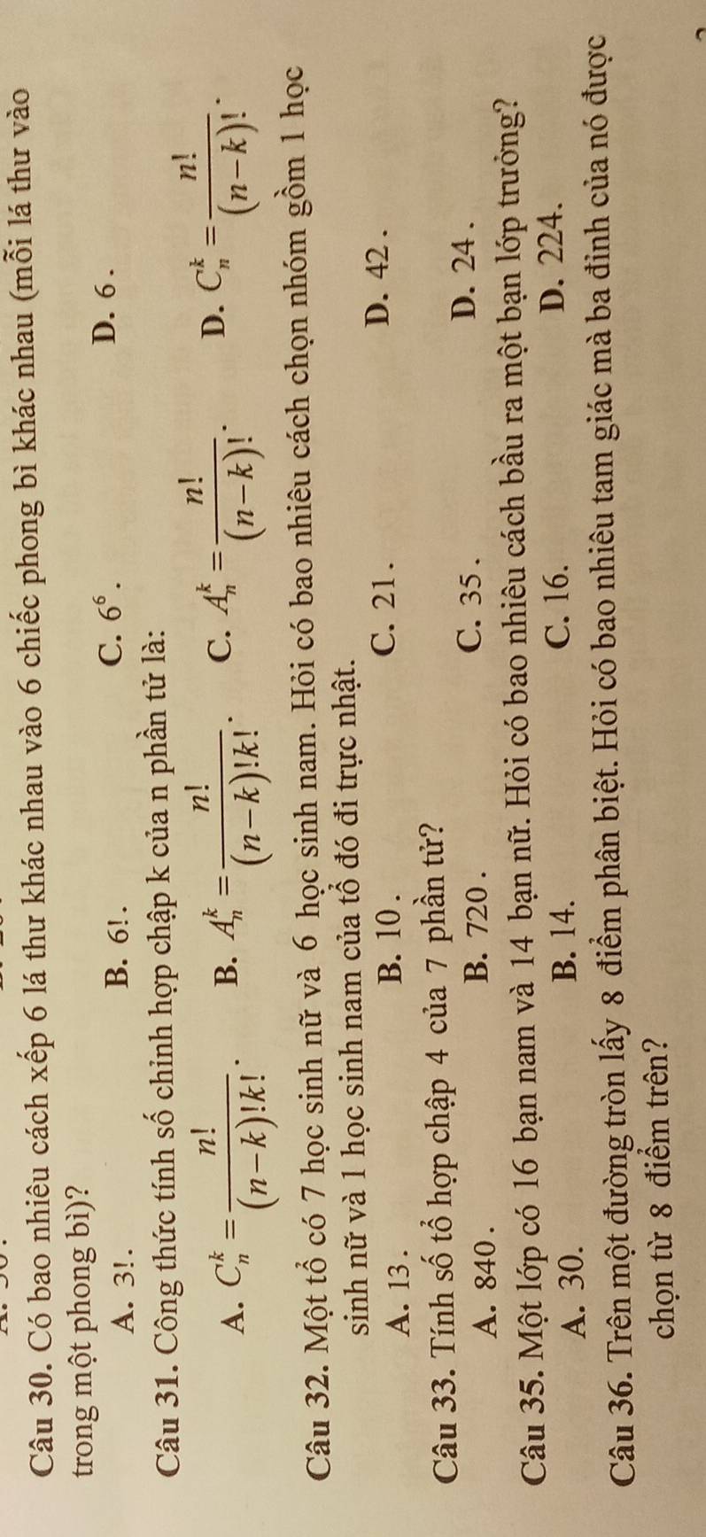 Có bao nhiêu cách xếp 6 lá thư khác nhau vào 6 chiếc phong bì khác nhau (mỗi lá thư vào
trong một phong bì)?
C. 6^6.
A. 3!. B. 6!. D. 6.
Câu 31. Công thức tính số chỉnh hợp chập k của n phần tử là:
A. C_n^(k=frac n!)(n-k)!k!. B. A_n^(k=frac n!)(n-k)!k!. C. A_n^(k=frac n!)(n-k)!. D. C_n^(k=frac n!)(n-k)!. 
Câu 32. Một tổ có 7 học sinh nữ và 6 học sinh nam. Hỏi có bao nhiêu cách chọn nhóm gồm 1 học
sinh nữ và 1 học sinh nam của tổ đó đi trực nhật.
A. 13. B. 10.
C. 21. D. 42.
Câu 33. Tính số tổ hợp chập 4 của 7 phần tử?
A. 840. B. 720.
C. 35.
D. 24.
Câu 35. Một lớp có 16 bạn nam và 14 bạn nữ. Hỏi có bao nhiêu cách bầu ra một bạn lớp trưởng?
A. 30.
B. 14. C. 16.
D. 224.
Câu 36. Trên một đường tròn lấy 8 điểm phân biệt. Hỏi có bao nhiêu tam giác mà ba đinh của nó được
chọn từ 8 điểm trên?