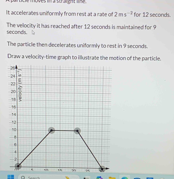 A palticle moves in a straight line. 
It accelerates uniformly from rest at a rate of 2ms^(-2) for 12 seconds. 
The velocity it has reached after 12 seconds is maintained for 9
seconds. 
The particle then decelerates uniformly to rest in 9 seconds. 
Draw a velocity-time graph to illustrate the motion of the particle. 
O Search