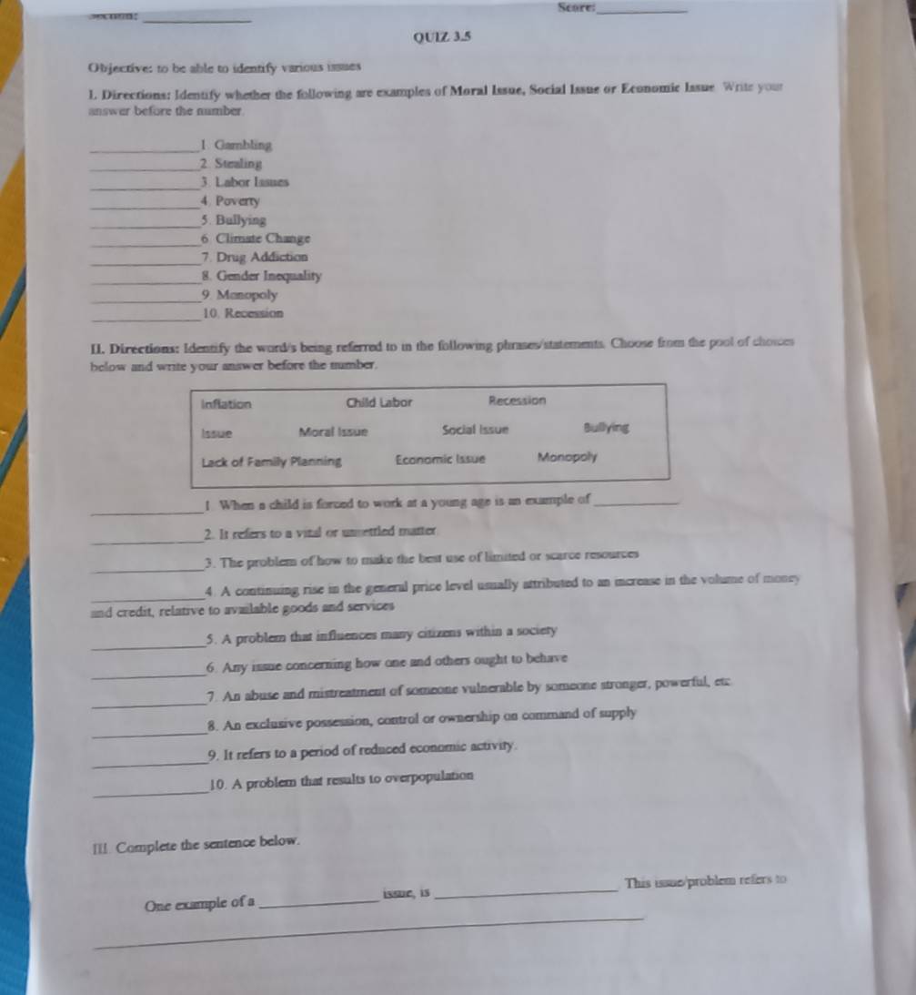 ”cu”n: _Scare:_
QUlZ 3.5
Objective: to be able to identify various issues
l. Directions: Identify whether the following are examples of Moral Issue, Social Issue or Economic Issue Write your
answer before the number.
_1. Gambling
_2 Stealing
_
3. Labor Iasues
_4 Poverty
_5. Bullying
_6 Climate Change
_7. Drug Addiction
_8. Gender Inequality
_9. Manopoly
_10. Recession
II. Directions: Identify the word/s being referred to in the following phrases/statements. Choose from the pool of choices
below and write your answer before the number.
Inflation Child Labor Recession
Issue Moral Issue Social Issue Bullying
Lack of Family Planning Economic Issue Monopoly
_
1. When a child is forced to work at a young age is an example of_
_
2. It refers to a vital or unsettled matter
_
3. The problem of how to make the best use of limited or scarce resources
_
4. A continuing rise in the general price level usually attributed to an increase in the volume of money
and credit, relative to available goods and services
_
5. A problem that influences many citizens within a society
_
6. Any issue concerning how one and others ought to behave
_
7. An abuse and mistreatment of someone vulnerable by someone stronger, powerful, etc
_
8. An exclusive possession, control or ownership on command of supply
_
9. It refers to a period of reduced economic activity.
_
10. A problem that results to overpopulation
__!. Complete the sentence below.
_
One example of a _issue, is_ This issue/problem refers to
__