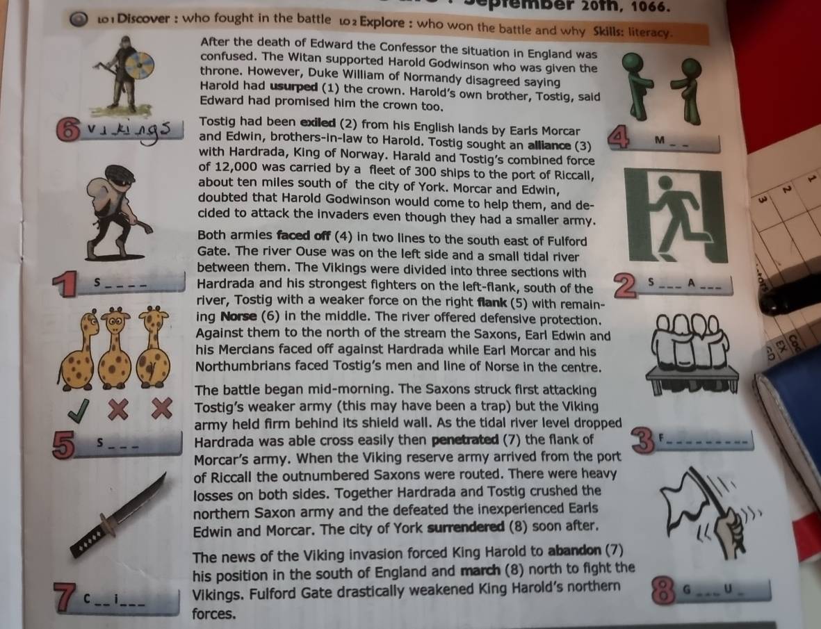 eptember 20th, 1066.
1Discover : who fought in the battle 102 Explore : who won the battle and why Skills: literacy.
After the death of Edward the Confessor the situation in England was
confused. The Witan supported Harold Godwinson who was given the
throne. However, Duke William of Normandy disagreed saying
Harold had usurped (1) the crown. Harold's own brother, Tostig, said
Edward had promised him the crown too.
Tostig had been exiled (2) from his English lands by Earls Morcar
Evikings and Edwin, brothers-in-law to Harold. Tostig sought an alliance (3) M
with Hardrada, King of Norway. Harald and Tostig's combined force
of 12,000 was carried by a fleet of 300 ships to the port of Riccall,

about ten miles south of the city of York. Morcar and Edwin,
N
doubted that Harold Godwinson would come to help them, and de-
cided to attack the invaders even though they had a smaller army.
Both armies faced off (4) in two lines to the south east of Fulford
Gate. The river Ouse was on the left side and a small tidal river
between them. The Vikings were divided into three sections with
s Hardrada and his strongest fighters on the left-flank, south of the 2 s _A_
river, Tostig with a weaker force on the right flank (5) with remain-
ing Norse (6) in the middle. The river offered defensive protection.
Against them to the north of the stream the Saxons, Earl Edwin and
his Mercians faced off against Hardrada while Earl Morcar and his 328
Northumbrians faced Tostig's men and line of Norse in the centre.
The battle began mid-morning. The Saxons struck first attacking
Tostig's weaker army (this may have been a trap) but the Viking
army held firm behind its shield wall. As the tidal river level dropped
5 s _Hardrada was able cross easily then penetrated (7) the flank of 3 F_
Morcar's army. When the Viking reserve army arrived from the port
of Riccall the outnumbered Saxons were routed. There were heavy
losses on both sides. Together Hardrada and Tostig crushed the
northern Saxon army and the defeated the inexperienced Earls
Edwin and Morcar. The city of York surrendered (8) soon after.
The news of the Viking invasion forced King Harold to abandon (7)
his position in the south of England and march (8) north to fight the
C_ i_ Vikings. Fulford Gate drastically weakened King Harold's northern G _U_
forces.